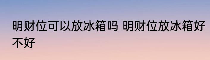 明财位可以放冰箱吗 明财位放冰箱好不好