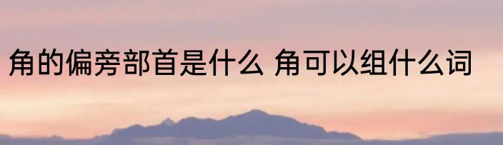 角的偏旁部首是什么 角可以组什么词