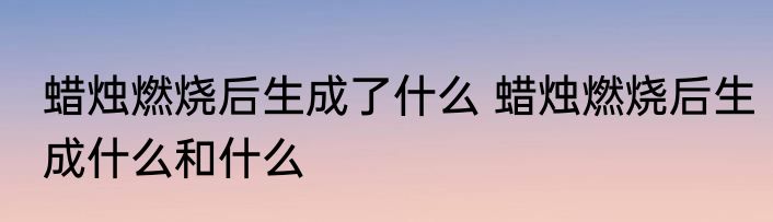 蜡烛燃烧后生成了什么 蜡烛燃烧后生成什么和什么