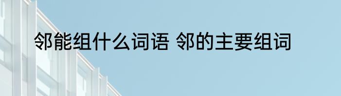 邻能组什么词语 邻的主要组词