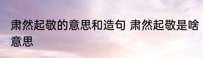 肃然起敬的意思和造句 肃然起敬是啥意思