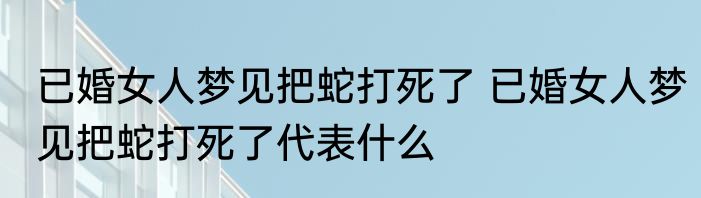 已婚女人梦见把蛇打死了 已婚女人梦见把蛇打死了代表什么