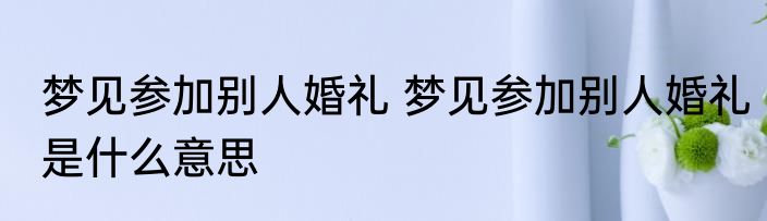 梦见参加别人婚礼 梦见参加别人婚礼是什么意思