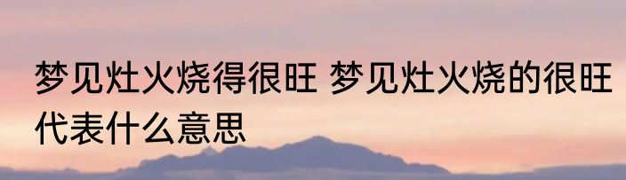梦见灶火烧得很旺 梦见灶火烧的很旺代表什么意思
