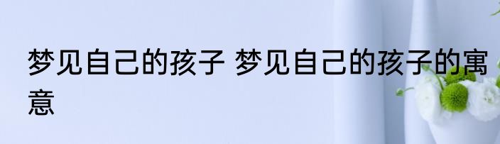 梦见自己的孩子 梦见自己的孩子的寓意