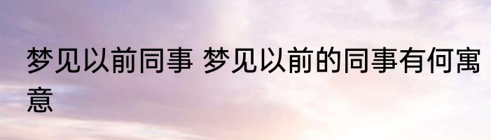 梦见以前同事 梦见以前的同事有何寓意