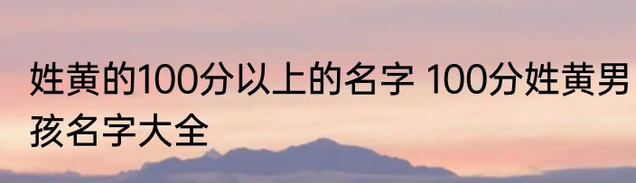 姓黄的100分以上的名字 100分姓黄男孩名字大全