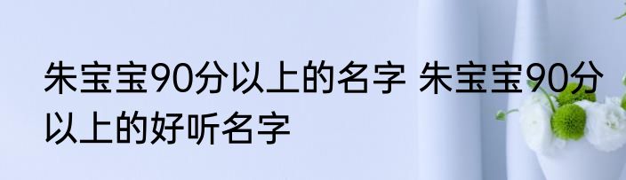 朱宝宝90分以上的名字 朱宝宝90分以上的好听名字