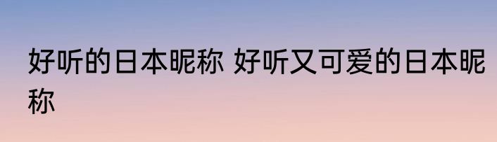 好听的日本昵称 好听又可爱的日本昵称