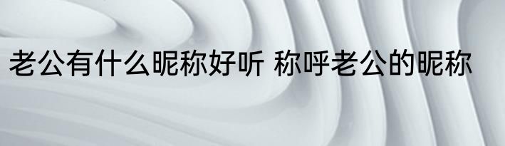 老公有什么昵称好听 称呼老公的昵称