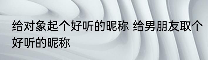 给对象起个好听的昵称 给男朋友取个好听的昵称