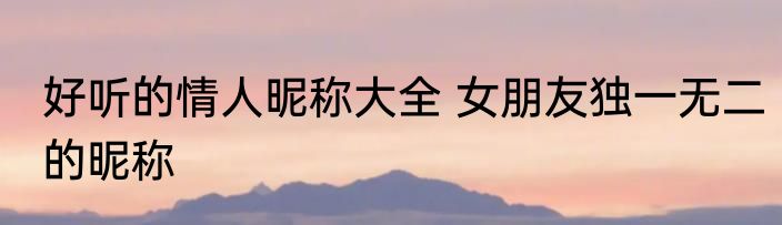 好听的情人昵称大全 女朋友独一无二的昵称