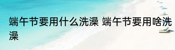 端午节要用什么洗澡 端午节要用啥洗澡