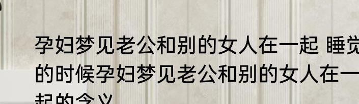 孕妇梦见老公和别的女人在一起 睡觉的时候孕妇梦见老公和别的女人在一起的含义