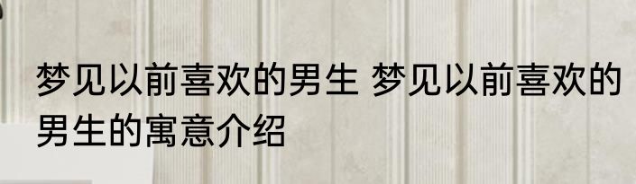 梦见以前喜欢的男生 梦见以前喜欢的男生的寓意介绍