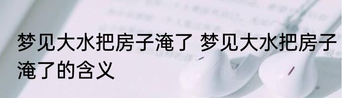 梦见大水把房子淹了 梦见大水把房子淹了的含义
