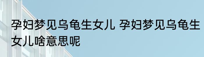 孕妇梦见乌龟生女儿 孕妇梦见乌龟生女儿啥意思呢
