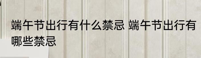 端午节出行有什么禁忌 端午节出行有哪些禁忌