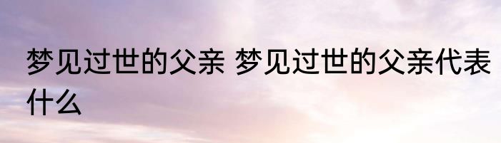 梦见过世的父亲 梦见过世的父亲代表什么