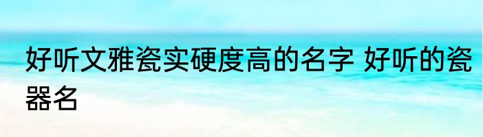 好听文雅瓷实硬度高的名字 好听的瓷器名
