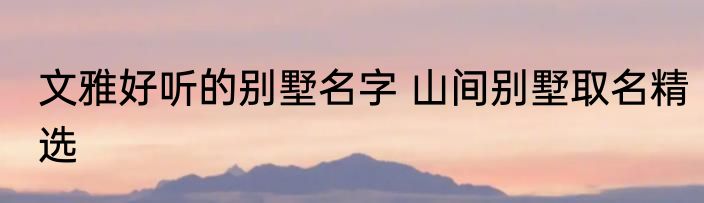 文雅好听的别墅名字 山间别墅取名精选