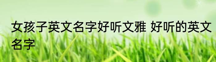 女孩子英文名字好听文雅 好听的英文名字