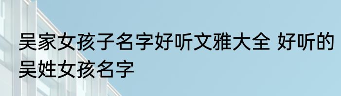 吴家女孩子名字好听文雅大全 好听的吴姓女孩名字