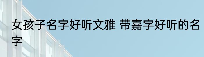 女孩子名字好听文雅 带嘉字好听的名字
