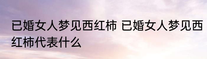 已婚女人梦见西红柿 已婚女人梦见西红柿代表什么