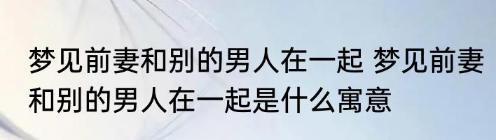梦见前妻和别的男人在一起 梦见前妻和别的男人在一起是什么寓意