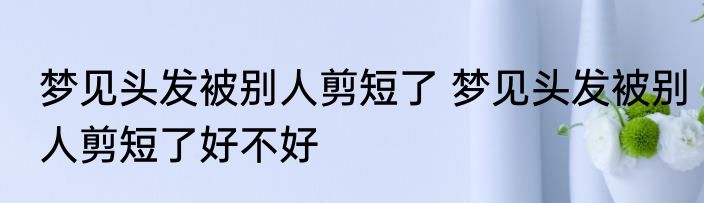 梦见头发被别人剪短了 梦见头发被别人剪短了好不好