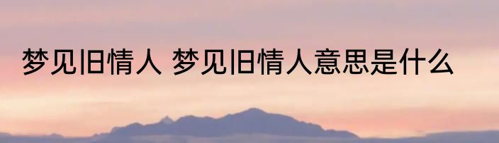 梦见旧情人 梦见旧情人意思是什么