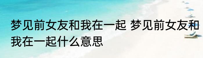 梦见前女友和我在一起 梦见前女友和我在一起什么意思