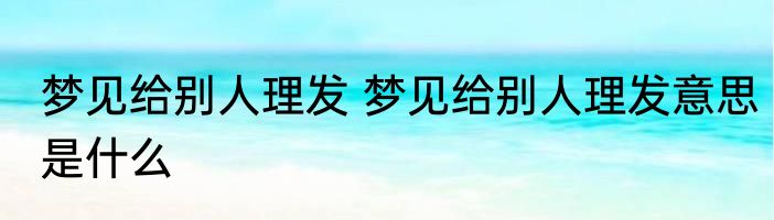 梦见给别人理发 梦见给别人理发意思是什么