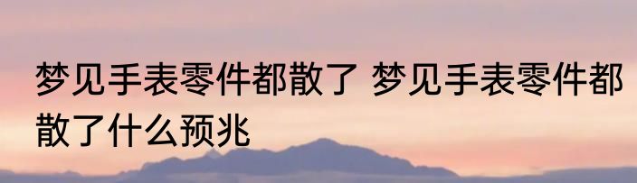 梦见手表零件都散了 梦见手表零件都散了什么预兆
