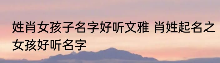 姓肖女孩子名字好听文雅 肖姓起名之女孩好听名字