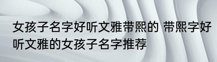 女孩子名字好听文雅带熙的 带熙字好听文雅的女孩子名字推荐