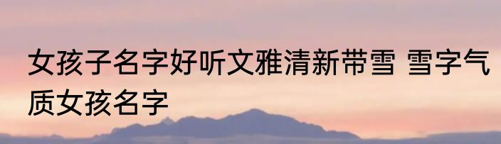 女孩子名字好听文雅清新带雪 雪字气质女孩名字