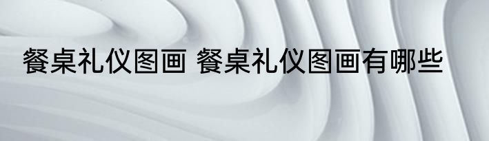 餐桌礼仪图画 餐桌礼仪图画有哪些