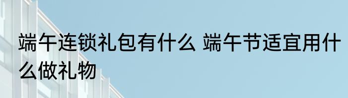 端午连锁礼包有什么 端午节适宜用什么做礼物