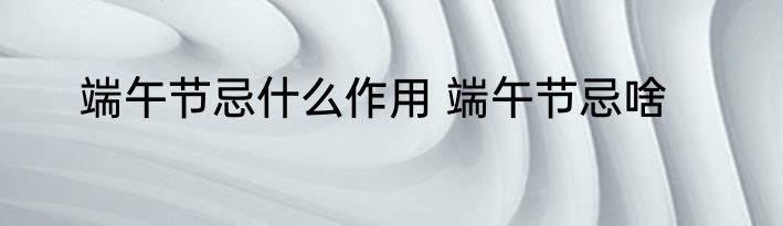 端午节忌什么作用 端午节忌啥