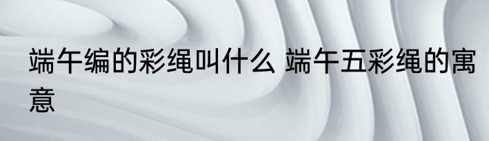 端午编的彩绳叫什么 端午五彩绳的寓意