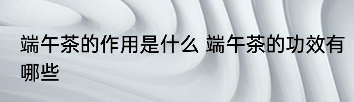 端午茶的作用是什么 端午茶的功效有哪些