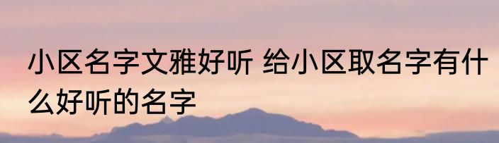 小区名字文雅好听 给小区取名字有什么好听的名字