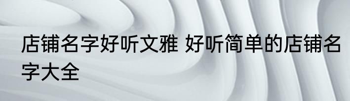 店铺名字好听文雅 好听简单的店铺名字大全