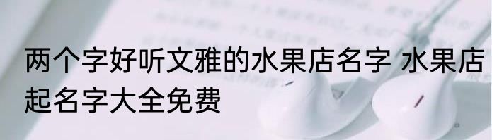 两个字好听文雅的水果店名字 水果店起名字大全免费