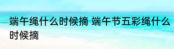 端午绳什么时候摘 端午节五彩绳什么时候摘