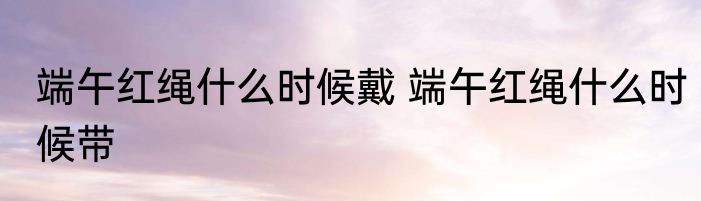 端午红绳什么时候戴 端午红绳什么时候带