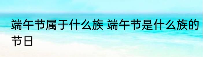 端午节属于什么族 端午节是什么族的节日