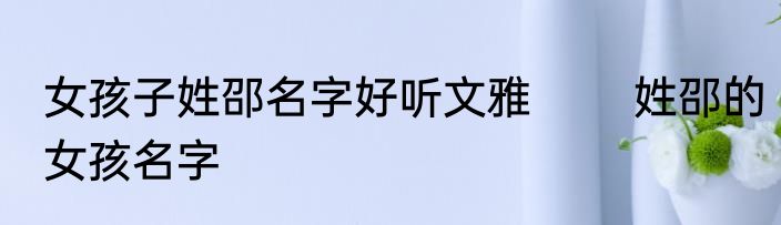 女孩子姓邵名字好听文雅 　　姓邵的女孩名字